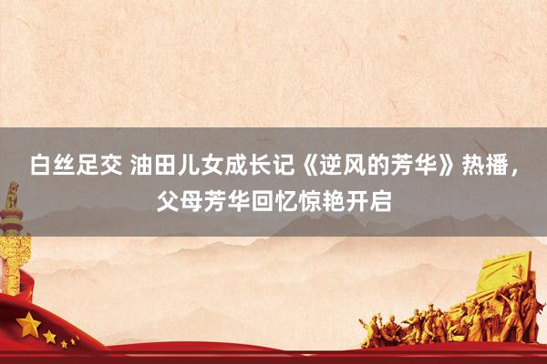 白丝足交 油田儿女成长记《逆风的芳华》热播，父母芳华回忆惊艳开启
