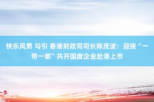 快乐风男 勾引 香港财政司司长陈茂波：迎接“一带一都”共开国度企业赴港上市