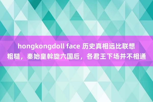 hongkongdoll face 历史真相远比联想粗糙，秦始皇斡旋六国后，各君王下场并不相通