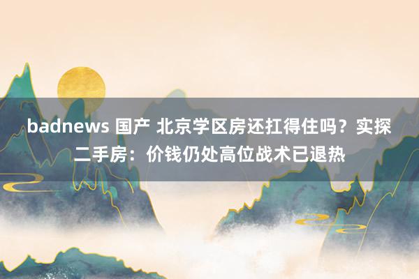 badnews 国产 北京学区房还扛得住吗？实探二手房：价钱仍处高位战术已退热