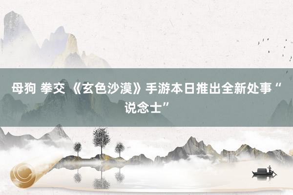 母狗 拳交 《玄色沙漠》手游本日推出全新处事“说念士”