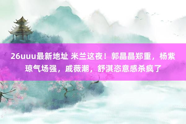 26uuu最新地址 米兰这夜！郭晶晶郑重，杨紫琼气场强，戚薇潮，舒淇恣意感杀疯了