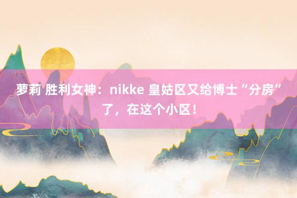 萝莉 胜利女神：nikke 皇姑区又给博士“分房”了，在这个小区！