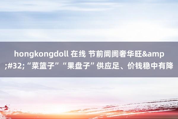 hongkongdoll 在线 节前阛阓奢华旺&#32;“菜篮子”“果盘子”供应足、价钱稳中有降