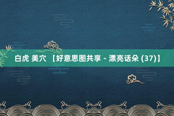 白虎 美穴 【好意思图共享 - 漂亮话朵 (37)】