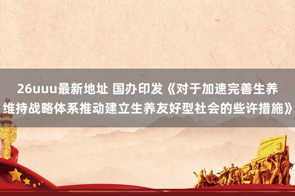 26uuu最新地址 国办印发《对于加速完善生养维持战略体系推动建立生养友好型社会的些许措施》