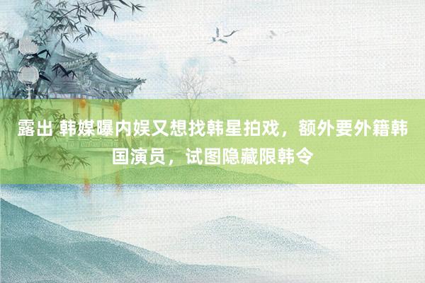 露出 韩媒曝内娱又想找韩星拍戏，额外要外籍韩国演员，试图隐藏限韩令