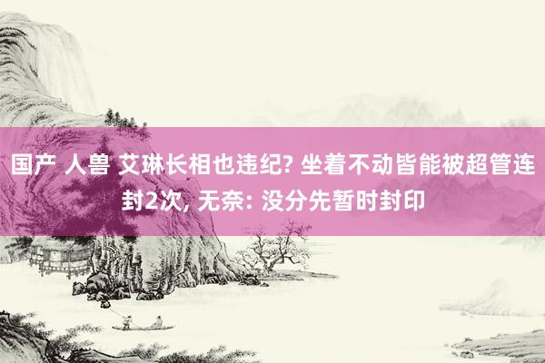 国产 人兽 艾琳长相也违纪? 坐着不动皆能被超管连封2次， 无奈: 没分先暂时封印