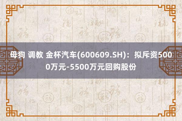 母狗 调教 金杯汽车(600609.SH)：拟斥资5000万元-5500万元回购股份