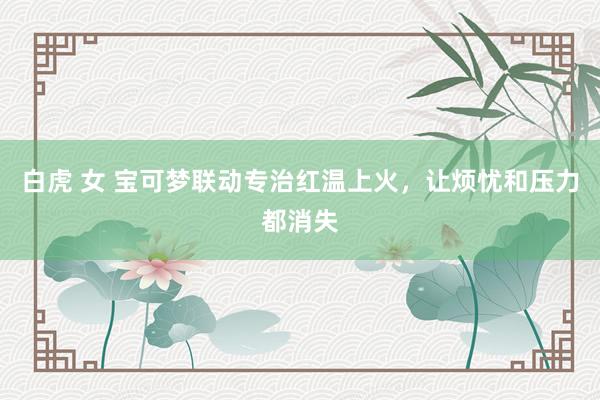 白虎 女 宝可梦联动专治红温上火，让烦忧和压力都消失