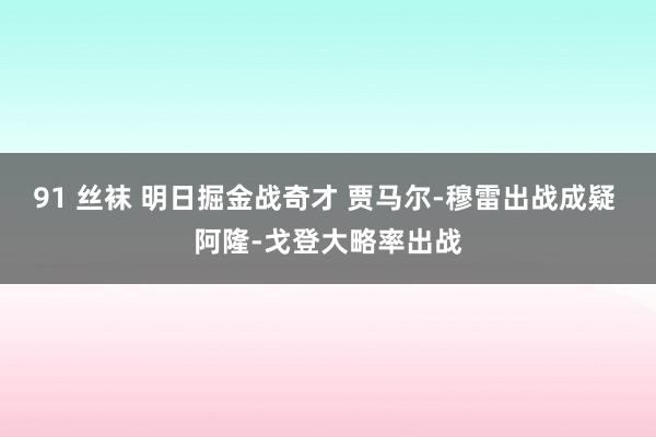 91 丝袜 明日掘金战奇才 贾马尔-穆雷出战成疑 阿隆-戈登大略率出战