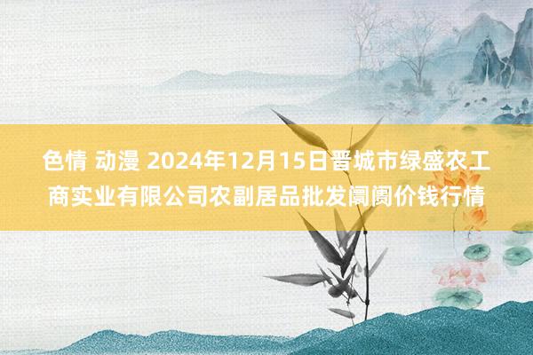 色情 动漫 2024年12月15日晋城市绿盛农工商实业有限公司农副居品批发阛阓价钱行情