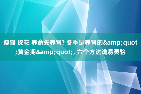 瘦猴 探花 养命先养肾? 冬季是养肾的&quot;黄金期&quot;， 六个方法浅易灵验