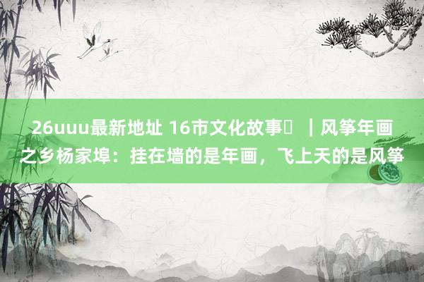 26uuu最新地址 16市文化故事⑰｜风筝年画之乡杨家埠：挂在墙的是年画，飞上天的是风筝