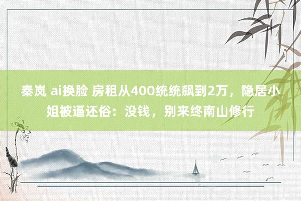 秦岚 ai换脸 房租从400统统飙到2万，隐居小姐被逼还俗：没钱，别来终南山修行
