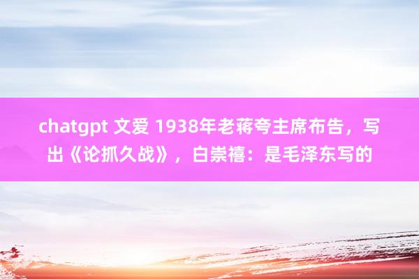 chatgpt 文爱 1938年老蒋夸主席布告，写出《论抓久战》，白崇禧：是毛泽东写的