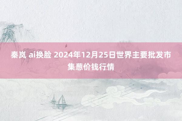 秦岚 ai换脸 2024年12月25日世界主要批发市集葱价钱行情
