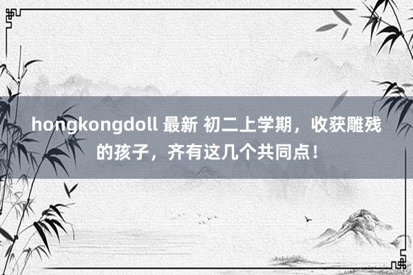hongkongdoll 最新 初二上学期，收获雕残的孩子，齐有这几个共同点！