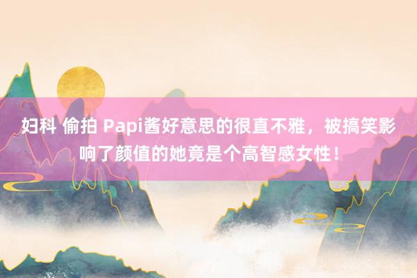 妇科 偷拍 Papi酱好意思的很直不雅，被搞笑影响了颜值的她竟是个高智感女性！
