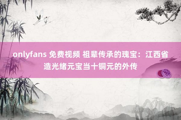 onlyfans 免费视频 祖辈传承的瑰宝：江西省造光绪元宝当十铜元的外传