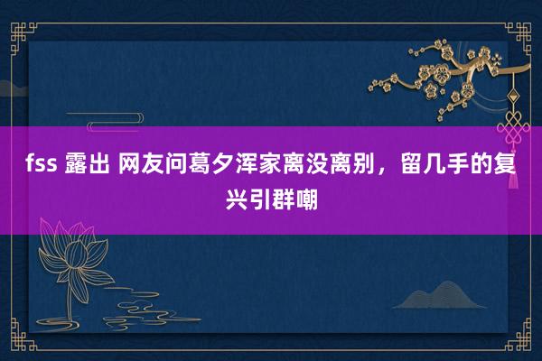 fss 露出 网友问葛夕浑家离没离别，留几手的复兴引群嘲