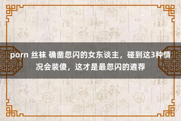 porn 丝袜 确凿忽闪的女东谈主，碰到这3种情况会装傻，这才是最忽闪的遴荐