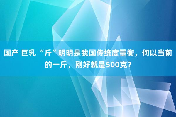 国产 巨乳 “斤”明明是我国传统度量衡，何以当前的一斤，刚好就是500克？