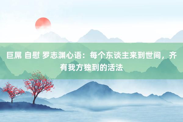 巨屌 自慰 罗志渊心语：每个东谈主来到世间，齐有我方独到的活法