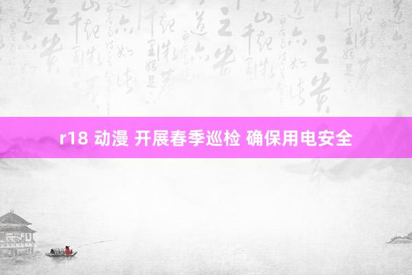 r18 动漫 开展春季巡检 确保用电安全