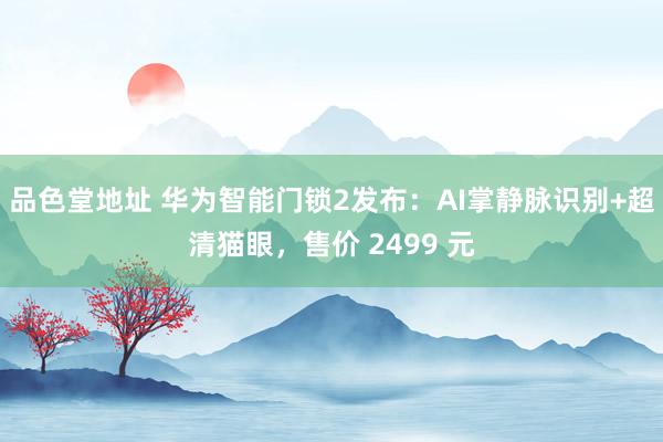 品色堂地址 华为智能门锁2发布：AI掌静脉识别+超清猫眼，售价 2499 元
