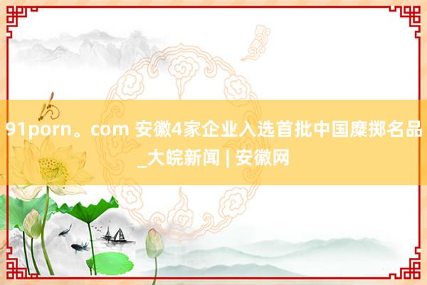 91porn。com 安徽4家企业入选首批中国糜掷名品_大皖新闻 | 安徽网